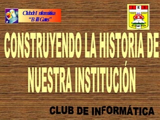 CONSTRUYENDO LA HISTORIA DE  NUESTRA INSTITUCIÓN CLUB DE INFORMÁTICA Club de Informática  “ Bill Gates” 