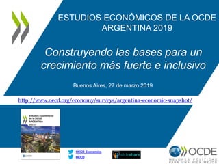 http://www.oecd.org/economy/surveys/argentina-economic-snapshot/
OECD
OECD Economics
ESTUDIOS ECONÓMICOS DE LA OCDE
ARGENTINA 2019
Construyendo las bases para un
crecimiento más fuerte e inclusivo
Buenos Aires, 27 de marzo 2019
 
