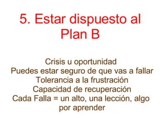 5. Estar dispuesto al  Plan B  Crisis u oportunidad  Puedes estar seguro de que vas a fallar Tolerancia a la frustración Capacidad de recuperación Cada Falla = un alto, una lección, algo  por aprender 