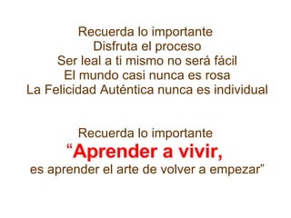 Recuerda lo importante  Disfruta el proceso Ser leal a ti mismo no será fácil El mundo casi nunca es rosa La Felicidad Auténtica nunca es individual     Recuerda lo importante  “ Aprender a vivir,   es aprender el arte de volver a empezar” 