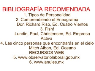 BIBLIOGRAFÍA RECOMENDADA  1. Tipos de Personalidad 2. Comprendiendo el Eneagrama            Don Richard Riso, Ed. Cuatro Vientos  3. Fish!            Lundin, Paul, Christensen, Ed. Empresa  Activa  4. Las cinco personas que encontrarás en el cielo            Mitch Albon, Ed. Oceano  RECURSOS WEB  5. www.observatoriolaboral.gob.mx  6. www.anuies.mx  