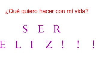 ¿Qué quiero hacer con mi vida?   SER   FELIZ!!!   