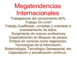 Megatendencias  Internacionales  Trabajadores del conocimiento 80%. Trabajo On Line? Trabajo Cualificado, complejo y orientado a  procesamiento de datos. Surgimiento de nuevas profesiones Especialización en Bloques de países. Énfasis en carreras como Ingenierías,  Tecnologías de la Información, Biotecnología, Tecnología Geoespacial, etc. Capacitación y actualización continua.   