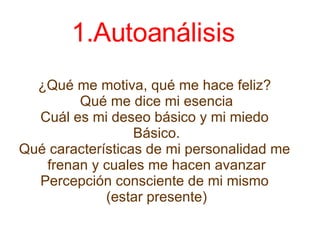 Autoanálisis  ¿Qué me motiva, qué me hace feliz?  Qué me dice mi esencia Cuál es mi deseo básico y mi miedo  Básico. Qué características de mi personalidad me  frenan y cuales me hacen avanzar Percepción consciente de mi mismo  (estar presente) 