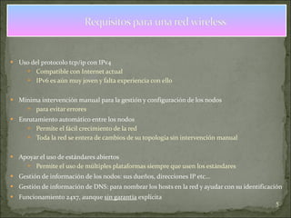 Uso del protocolo tcp/ip con IPv4 Compatible con Internet actual IPv6 es aún muy joven y falta experiencia con ello Mínima intervención manual para la gestión y configuración de los nodos para evitar errores Enrutamiento automático entre los nodos Permite el fácil crecimiento de la red Toda la red se entera de cambios de su topología sin intervención manual Apoyar el uso de estándares abiertos Permite el uso de múltiples plataformas siempre que usen los estándares Gestión de información de los nodos: sus dueños, direcciones IP etc... Gestión de información de DNS: para nombrar los hosts en la red y ayudar con su identificación Funcionamiento 24x7, aunque  sin garantía  explícita 