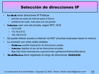 Selección de direcciones IP
•   Lo ideal: tener direcciones IP Públicas
     – permite ser parte de Internet (para el futuro)
     – problema de coste, más para una red grande
•   Solución: usar una red privada, según RFC 1918
     – 10.0.0.0/8
     – 172.16.0.0/12
     – 192.168.0.0/16
•   Se puede ofrecer acceso a Internet vía NAT (muchas empresas hacen lo mismo)
•   La conexión con otras redes wireless
     – Problema: posible duplicación de direcciones usadas
     – Solución: registrar el uso de las direcciones privadas
     – Ver: http://www.freenetworks.org/moin/index.cgi/NetworkAddressAllocations
•   AlcaláWireless tiene registrado el rango de direcciones 10.8.0.0/
                                                                    16




La construcción de la red Wireless - Copyright (C) 2002 - Simon J Mudd <sjmudd@pobox.com>   10
 