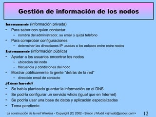 Gestión de información de los nodos
Internamente (información privada)
• Para saber con quien contactar
     – nombre del administrador, su email y quizá teléfono
•   Para comprobar configuraciones
     – determinar las direcciones IP usadas o los enlaces entre entre nodos
Externamente (información pública)
• Ayudar a los usuarios encontrar los nodos
     – ubicación del nodo
     – frecuencia y condiciones del nodo
•   Mostrar públicamente la gente “detrás de la red”
     – dirección email de contacto
¿Cómo hacerlo?
• Se había planteado guardar la información en el DNS
• Se podría configurar un servicio whois (igual que en Internet)
• Se podría usar una base de datos y aplicación especializadas
• Tema pendiente
La construcción de la red Wireless - Copyright (C) 2002 - Simon J Mudd <sjmudd@pobox.com>   12
 