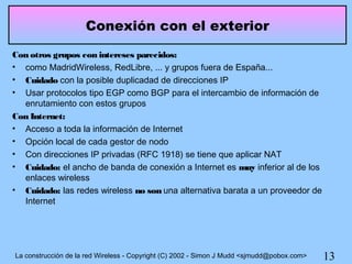 Conexión con el exterior
Con otros grupos con intereses parecidos:
• como MadridWireless, RedLibre, ... y grupos fuera de España...
• Cuidado con la posible duplicadad de direcciones IP
• Usar protocolos tipo EGP como BGP para el intercambio de información de
  enrutamiento con estos grupos
Con Internet:
• Acceso a toda la información de Internet
• Opción local de cada gestor de nodo
• Con direcciones IP privadas (RFC 1918) se tiene que aplicar NAT
• Cuidado: el ancho de banda de conexión a Internet es muy inferior al de los
  enlaces wireless
• Cuidado: las redes wireless no son una alternativa barata a un proveedor de
  Internet




La construcción de la red Wireless - Copyright (C) 2002 - Simon J Mudd <sjmudd@pobox.com>   13
 