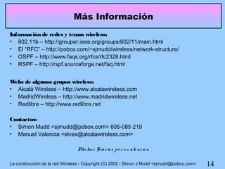 Más Información
Información de redes y temas wireless:
• 802.11b – http://grouper.ieee.org/groups/802/11/main.html
• El “RFC” – http://pobox.com/~sjmudd/wireless/network-structure/
• OSPF – http://www.faqs.org/rfcs/rfc2328.html
• RSPF – http://rspf.sourceforge.net/faq.html


W ebs de algunos grupos wireless:
• Alcalá Wireless – http://www.alcalawireless.com
• MadridWireless – http://www.madridwireless.net
• Redlibre – http://www.redlibre.net

Contactos:
• Simon Mudd <sjmudd@pobox.com> 605-085 219
• Manuel Valencia <elvex@alcalawireless.com>

                                M ha s G ra c ia s p o r s u a te nc ió n
                                 uc

La construcción de la red Wireless - Copyright (C) 2002 - Simon J Mudd <sjmudd@pobox.com>   14
 