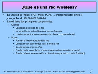 ¿Qué es una red wireless?
•   Es una red de “hosts” (PCs, Macs, PDAs, ...) interconectados entre sí
    p rinc ip a lm e nte por enlaces de radio
•   La red tiene dos principales componentes:
     – Clientes
         • Conectan a un nodo de la red
         • La conexión es automática una vez configurada
         • pueden comunicar con cualquier otro cliente o nodo de la red
     – Nodos
         • Forman la infraestructura de la red
         • Conectan con otros nodos y así a toda la red
         • Gestionados por su dueños
         • Pueden estar conectados a otras redes wireless (ampliando la red)
         • Pueden ofrecer una conexión a Internet (aunque esto no es la finalidad)




La construcción de la red Wireless - Copyright (C) 2002 - Simon J Mudd <sjmudd@pobox.com>   3
 