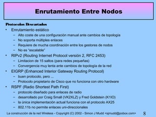 Enrutamiento Entre Nodos
Protocolos Descartados
• Enrutamiento estático
     –   Alto coste de una configuración manual ante cambios de topología
     –   No soporta múltiples enlaces
     –   Requiere de mucha coordinación entre los gestores de nodos
     –   No es “escalable”
•   RIPv2 (Routing Internet Protocol versión 2, RFC 2453)
     – Limitacion de 15 saltos (para redes pequeñas)
     – Convergencia muy lenta ante cambios de topología de la red
•   EIGRP (Enhanced Interior Gateway Routing Protocol)
     – buen protocolo, pero ...
     – Protocolo propietario de Cisco que no funciona con otro hardware
•   RSPF (Radio Shortest Path First)
     –   protocolo diseñado para enlaces de radio
     –   desarrollado por Craig Small (VK2XLZ) y Fred Goldstein (K1IO)
     –   la única implementación actual funciona con el protocolo AX25
     –   802.11b no permite enlaces uni-direccionales
La construcción de la red Wireless - Copyright (C) 2002 - Simon J Mudd <sjmudd@pobox.com>   8
 