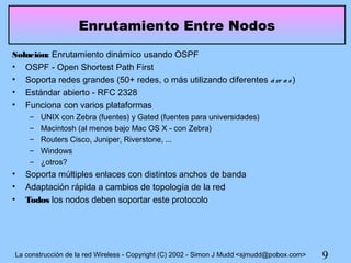 Enrutamiento Entre Nodos
Solución: Enrutamiento dinámico usando OSPF
• OSPF - Open Shortest Path First
• Soporta redes grandes (50+ redes, o más utilizando diferentes á re a s )
• Estándar abierto - RFC 2328
• Funciona con varios plataformas
     –   UNIX con Zebra (fuentes) y Gated (fuentes para universidades)
     –   Macintosh (al menos bajo Mac OS X - con Zebra)
     –   Routers Cisco, Juniper, Riverstone, ...
     –   Windows
     –   ¿otros?
•   Soporta múltiples enlaces con distintos anchos de banda
•   Adaptación rápida a cambios de topología de la red
•   Todos los nodos deben soportar este protocolo




La construcción de la red Wireless - Copyright (C) 2002 - Simon J Mudd <sjmudd@pobox.com>   9
 