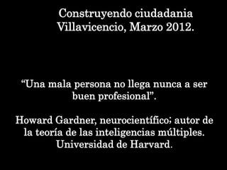Construyendo ciudadania
Villavicencio, Marzo 2012.
“Una mala persona no llega nunca a ser
buen profesional”.
Howard Gardner, neurocientífico; autor de
la teoría de las inteligencias múltiples.
Universidad de Harvard.
 
