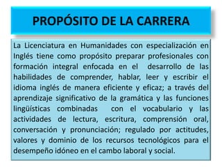 PROPÓSITO DE LA CARRERA
• Formar profesionales en la enseñanza del inglés como lengua
extranjera con un avanzado nivel de comprensión y producción,
tanto oral como escrita del inglés, y cuenten con conocimientos
psico-pedagógicos, lingüísticos y socioculturales que les
posibiliten planear, diseñar, implementar y evaluar programas y
procesos educativos orientados al aprendizaje del idioma inglés
en contextos escolares de los niveles de educación básica, media
superior y superior; con capacidad de uso de las tecnologías de
la información y de la comunicación. Con esta formación al
especialista en inglés se le abrirán posibilidades de desarrollo
profesional que le permitirán vincularse con otros campos
profesionales donde el conocimiento del inglés sea primordial.

 