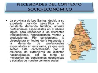 • La provincia de Los Santos, debido a su
excelente posición geográfica y la
constante demanda turística, amerita
profesionales especialistas en el idioma
inglés; para responder a las diferentes
transacciones, negociaciones, ventas y
producciones. Por consiguiente, la
Licenciatura en Inglés daría respuesta a
la
demanda
de
profesionales
especialistas en esta rama, ya que este
sector está caracterizado por la
afluencia de extranjeros de distintas
nacionalidades, por lo tanto se
mejorarían las condiciones económicas
y sociales de nuestro contexto social.

 