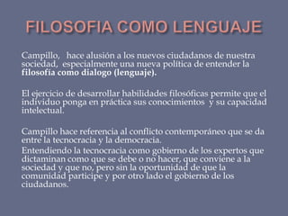 Campillo, hace alusión a los nuevos ciudadanos de nuestra
sociedad, especialmente una nueva política de entender la
filosofía como dialogo (lenguaje).
El ejercicio de desarrollar habilidades filosóficas permite que el
individuo ponga en práctica sus conocimientos y su capacidad
intelectual.
Campillo hace referencia al conflicto contemporáneo que se da
entre la tecnocracia y la democracia.
Entendiendo la tecnocracia como gobierno de los expertos que
dictaminan como que se debe o no hacer, que conviene a la
sociedad y que no, pero sin la oportunidad de que la
comunidad participe y por otro lado el gobierno de los
ciudadanos.

 
