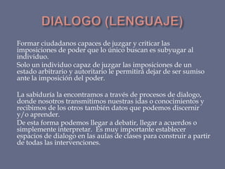Formar ciudadanos capaces de juzgar y criticar las
imposiciones de poder que lo único buscan es subyugar al
individuo.
Solo un individuo capaz de juzgar las imposiciones de un
estado arbitrario y autoritario le permitirá dejar de ser sumiso
ante la imposición del poder.

La sabiduría la encontramos a través de procesos de dialogo,
donde nosotros transmitimos nuestras idas o conocimientos y
recibimos de los otros también datos que podemos discernir
y/o aprender.
De esta forma podemos llegar a debatir, llegar a acuerdos o
simplemente interpretar. Es muy importante establecer
espacios de dialogo en las aulas de clases para construir a partir
de todas las intervenciones.

 