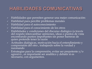 










Habilidades que permiten generar una mejor comunicación:
Habilidad para percibir problemas morales
Habilidad para el autoconocimiento
Habilidad para el conocimiento de los otros
Habilidades y condiciones del discurso dialógico (a través
del respeto intercambiar opiniones, ideas o puntos de vista
encontrando puntos importantes sin poner barreras de
quien pretende tener la razón
Actitudes dialógicas, motivación hacia el entendimiento y
comprensión del otro , trabajando sobre la verdad y
razonando
Estrategias para la comprensión, evitar ser prepotente y/o
agresivo , es importante ser analítico y debatir si es
necesario, con argumentos.

 