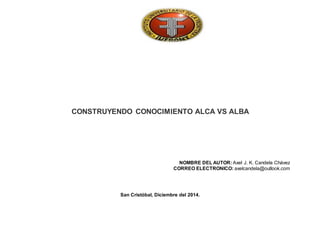 CONSTRUYENDO CONOCIMIENTO ALCA VS ALBA 
NOMBRE DEL AUTOR: Axel J. K. Candela Chávez 
CORREO ELECTRONICO: axelcandela@outlook.com 
San Cristóbal, Diciembre del 2014. 
 