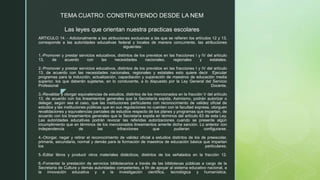 z
ARTICULO 14: - Adicionalmente a las atribuciones exclusivas a las que se refieren los artículos 12 y 13,
corresponde a las autoridades educativas federal y locales de manera concurrente, las atribuciones
siguientes:
1.-Promover y prestar servicios educativos, distintos de los previstos en las fracciones I y IV del artículo
13, de acuerdo con las necesidades nacionales, regionales y estatales.
2.-Promover y prestar servicios educativos, distintos de los previstos en las fracciones I y IV del artículo
13, de acuerdo con las necesidades nacionales, regionales y estatales esto quiere decir Ejecutar
programas para la inducción, actualización, capacitación y superación de maestros de educación media
superior, los que deberán sujetarse, en lo conducente, a lo dispuesto por la Ley General del Servicio
Profesional Docente.
3.-Revalidar y otorgar equivalencias de estudios, distintos de los mencionados en la fracción V del artículo
13, de acuerdo con los lineamientos generales que la Secretaría expida. Asimismo, podrán autorizar o
delegar, según sea el caso, que las instituciones particulares con reconocimiento de validez oficial de
estudios y las instituciones públicas que en sus regulaciones no cuenten con la facultad expresa, otorguen
revalidaciones y equivalencias parciales de estudios respecto de los planes y programas que impartan, de
acuerdo con los lineamientos generales que la Secretaría expida en términos del artículo 63 de esta Ley.
Las autoridades educativas podrán revocar las referidas autorizaciones cuando se presente algún
incumplimiento que en términos de los mencionados lineamientos amerite dicha sanción. Lo anterior con
independencia de las infracciones que pudieran configurarse.
4.-Otorgar, negar y retirar el reconocimiento de validez oficial a estudios distintos de los de preescolar,
primaria, secundaria, normal y demás para la formación de maestros de educación básica que impartan
los particulares.
5.-Editar libros y producir otros materiales didácticos, distintos de los señalados en la fracción 12.
6.-Fomentar la prestación de servicios bibliotecarios a través de las bibliotecas públicas a cargo de la
Secretaría de Cultura y demás autoridades competentes, a fin de apoyar al sistema educativo nacional, a
la innovación educativa y a la investigación científica, tecnológica y humanística.
TEMA CUATRO: CONSTRUYENDO DESDE LA NEM
Las leyes que orientan nuestra practicas escolares
 