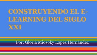 CONSTRUYENDO EL E-LEARNING 
DEL SIGLO 
XXI 
Por: Gloria Miosoky López Hernández 
 