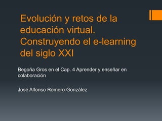 Evolución y retos de la 
educación virtual. 
Construyendo el e-learning 
del siglo XXI 
Begoña Gros en el Cap. 4 Aprender y enseñar en 
colaboración 
José Alfonso Romero González 
 