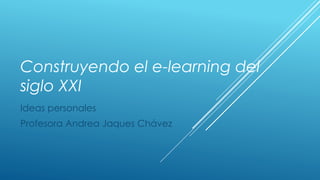 Construyendo el e-learning del 
siglo XXI 
Ideas personales 
Profesora Andrea Jaques Chávez 
 