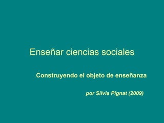 Enseñar ciencias sociales Construyendo el objeto de enseñanza por Silvia Pignat (2009) 