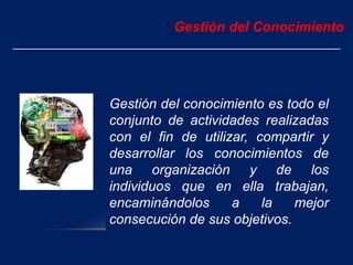 Gestión del conocimiento es todo el
conjunto de actividades realizadas
con el fin de utilizar, compartir y
desarrollar los conocimientos de
una organización y de los
individuos que en ella trabajan,
encaminándolos a la mejor
consecución de sus objetivos.
Gestión del Conocimiento
 