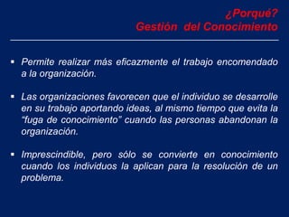  Permite realizar más eficazmente el trabajo encomendado
a la organización.
 Las organizaciones favorecen que el individuo se desarrolle
en su trabajo aportando ideas, al mismo tiempo que evita la
“fuga de conocimiento” cuando las personas abandonan la
organización.
 Imprescindible, pero sólo se convierte en conocimiento
cuando los individuos la aplican para la resolución de un
problema.
¿Porqué?
Gestión del Conocimiento
 