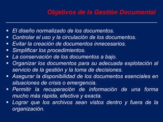 Objetivos de la Gestión Documental
 El diseño normalizado de los documentos.
 Controlar el uso y la circulación de los documentos.
 Evitar la creación de documentos innecesarios.
 Simplificar los procedimientos.
 La conservación de los documentos a bajo.
 Organizar los documentos para su adecuada explotación al
servicio de la gestión y la toma de decisiones.
 Asegurar la disponibilidad de los documentos esenciales en
situaciones de crisis o emergencia.
 Permitir la recuperación de información de una forma
mucho más rápida, efectiva y exacta.
 Lograr que los archivos sean vistos dentro y fuera de la
organización.
 