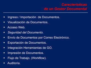 Características
de un Gestor Documental
 Ingreso / Importación de Documentos.
 Visualización de Documentos.
 Acceso Web.
 Seguridad del Documento.
 Envío de Documentos por Correo Electrónico.
 Exportación de Documentos.
 Integración Herramientas de GO.
 Impresión de Documentos.
 Flujo de Trabajo. (Workflow).
 Auditoría.
 