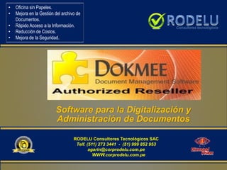 Software para la Digitalización y
Administración de Documentos
• Oficina sin Papeles.
• Mejora en la Gestión del archivo de
Documentos.
• Rápido Acceso a la Información.
• Reducción de Costos.
• Mejora de la Seguridad.
RODELU Consultores Tecnológicos SAC
Telf. (511) 273 3441 - (51) 999 852 953
agarin@corprodelu.com.pe
WWW.corprodelu.com.pe
 