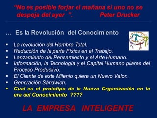 “No es posible forjar el mañana si uno no se
despoja del ayer ”. Peter Drucker
… Es la Revolución del Conocimiento
 La revolución del Hombre Total.
 Reducción de la parte Física en el Trabajo.
 Lanzamiento del Pensamiento y el Arte Humano.
 Información, la Tecnología y el Capital Humano pilares del
Proceso Productivo.
 El Cliente de este Milenio quiere un Nuevo Valor.
 Generación Sándwich.
 Cual es el prototipo de la Nueva Organización en la
era del Conocimiento ????
LA EMPRESA INTELIGENTE
 