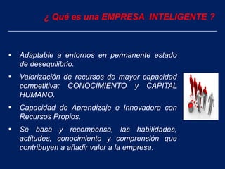 ¿ Qué es una EMPRESA INTELIGENTE ?
 Adaptable a entornos en permanente estado
de desequilibrio.
 Valorización de recursos de mayor capacidad
competitiva: CONOCIMIENTO y CAPITAL
HUMANO.
 Capacidad de Aprendizaje e Innovadora con
Recursos Propios.
 Se basa y recompensa, las habilidades,
actitudes, conocimiento y comprensión que
contribuyen a añadir valor a la empresa.
 