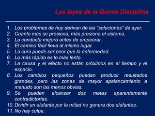 Las leyes de la Quinta Disciplina
1. Los problemas de hoy derivan de las “soluciones” de ayer.
2. Cuanto más se presiona, más presiona el sistema.
3. La conducta mejora antes de empeorar.
4. El camino fácil lleva al mismo lugar.
5. La cura puede ser peor que la enfermedad.
6. Lo más rápido es lo más lento.
7. La causa y el efecto no están próximos en el tiempo y el
espacio.
8. Los cambios pequeños pueden producir resultados
grandes, pero las zonas de mayor apalancamiento a
menudo son las menos obvias.
9. Se pueden alcanzar dos metas aparentemente
contradictorias.
10. Dividir un elefante por la mitad no genera dos elefantes.
11. No hay culpa.
 