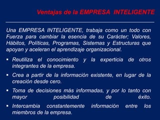 Una EMPRESA INTELIGENTE, trabaja como un todo con
Fuerza para cambiar la esencia de su Carácter; Valores,
Hábitos, Políticas, Programas, Sistemas y Estructuras que
apoyan y aceleran el aprendizaje organizacional.
 Reutiliza el conocimiento y la experticia de otros
integrantes de la empresa.
 Crea a partir de la información existente, en lugar de la
creación desde cero.
 Toma de decisiones más informadas, y por lo tanto con
mayor posibilidad de éxito.
 Intercambia constantemente información entre los
miembros de la empresa.
Ventajas de la EMPRESA INTELIGENTE
 