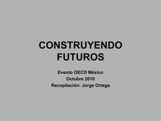 CONSTRUYENDO FUTUROS Evento OECD México Octubre 2010 Recopilación: Jorge Ortega 