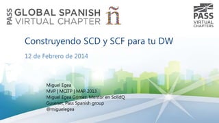 Construyendo SCD y SCF para tu DW
12 de Febrero de 2014

Miguel Egea
MVP | MCITP | MAP 2013
Miguel Egea Gómez. Mentor en SolidQ
Gusenet, Pass Spanish group
@miguelegea

 