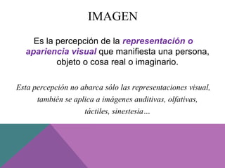 IMAGEN
Es la percepción de la representación o
apariencia visual que manifiesta una persona,
objeto o cosa real o imaginario.
Esta percepción no abarca sólo las representaciones visual,
también se aplica a imágenes auditivas, olfativas,
táctiles, sinestesia…
 