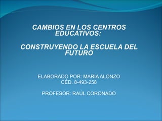 CAMBIOS EN LOS CENTROS EDUCATIVOS:  CONSTRUYENDO LA ESCUELA DEL FUTURO ELABORADO POR: MARÍA ALONZO CÉD. 8-493-258 PROFESOR: RAÚL CORONADO 