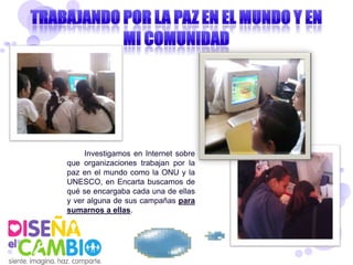 Investigamos en Internet sobre
que organizaciones trabajan por la
paz en el mundo como la ONU y la
UNESCO, en Encarta buscamos de
qué se encargaba cada una de ellas
y ver alguna de sus campañas para
sumarnos a ellas.
 