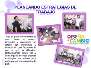 Todo el grupo comentamos lo
que     ocurre    a   nuestro
alrededor y realizamos un
listado con momentos y
situaciones que favorecen la
paz o que la dificultan.
Reflexionamos sobre ello y
cada equipo escribió algunas
estrategias de trabajo para
participar en una campaña de
paz.
 