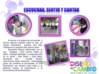 Entramos a la página de red escolar y
leímos algunas poesías sobre la paz, en
equipo inventamos      poesías, con ellos
realizamos un pequeño libro para la clase.
      Buscamos Música relacionada con la
paz. (Imagina - John Lennon, Había un
jardín - Georges Moustaki, La respuesta está
en el viento - Bob Dylan y Joan Baez,
Buscando      paz    -   Congal      Tijuana)
escuchamos estas canciones, comentamos
como nos sentimos al escucharlas. Al final
inventamos una canción entre todos y le
pusimos música, la presentamos a la
comunidad el 20 de Noviembre.
 