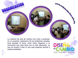 La maestra de aula de medios nos invito a participar
en un proyecto, platicamos de los problemas actuales
para escoger el tema, entre todos llegamos a la
conclusión que este tema era el más adecuado, ya
que se acopla a todo lo que está pasando ahorita a
nuestro alrededor.
 