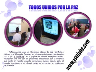 Reflexionamos sobre los Conceptos básicos de paz y conflicto e
hicimos una diferencia. Después se mostraron imágenes relacionadas
con la paz y GUERRA en la página de Internet www.youtube.com.
Realizaron una lista con los problemas relacionados con la violencia
que existe en nuestra escuela, comunidad, cuidad, estado, país, el
mundo. Investigamos en Internet países se encuentran en problemas
de violencia.
 