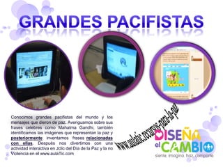 Conocimos grandes pacifistas del mundo y los
mensajes que dieron de paz. Averiguamos sobre sus
frases celebres como Mahatma Gandhi, también
identificamos las imágenes que representan la paz y
posteriormente inventamos frases relacionadas
con ellas. Después nos divertimos con una
actividad interactiva en Jclic del Día de la Paz y la no
Violencia en el www.aulaTic.com
 