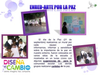 El día de la Paz (21 de
septiembre) realizamos un mural por
cada            equipo            para
informarnos, informar y sensibilizar
sobre la importancia de la paz en
nuestro entorno, fueron colocados en
varios sitios de la escuela y
mostrados en un lunes cívico con
algunas sugerencias de para la
comunidad escolar. Los demás
grupos realizaron carteles de la paz.
 