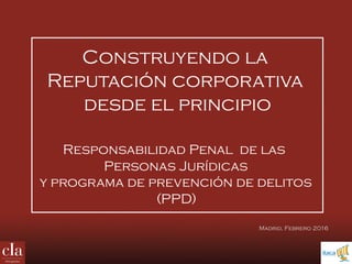 Construyendo la
Reputación corporativa
desde el principio
Responsabilidad Penal de las
Personas Jurídicas
y programa de prevención de delitos
(PPD)
Madrid, Febrero 2016
 