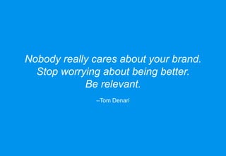 Nobody really cares about your brand.
Stop worrying about being better.
Be relevant.
–Tom Denari
 